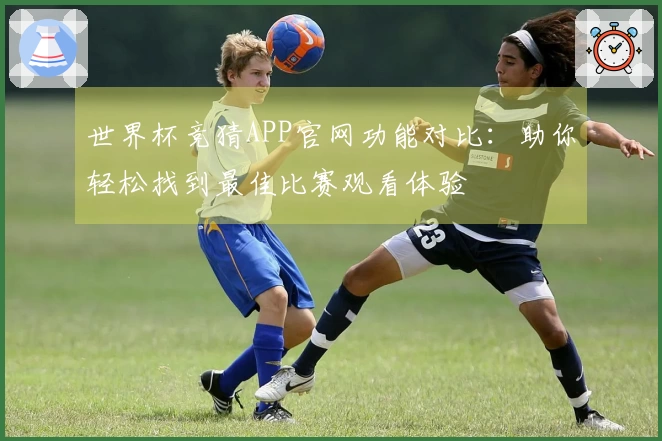 世界杯竞猜APP官网功能对比：助你轻松找到最佳比赛观看体验