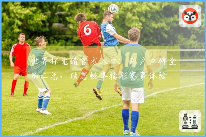 世界杯竞猜官方入口：用户口碑全面汇总，助您畅享精彩赛事体验