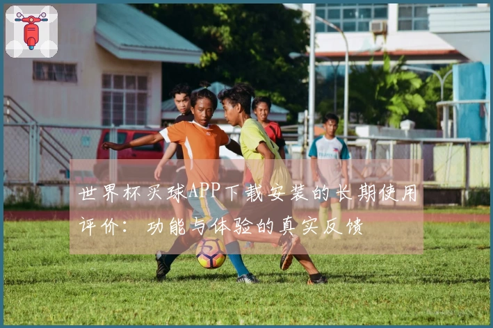 世界杯买球APP下载安装的长期使用评价：功能与体验的真实反馈