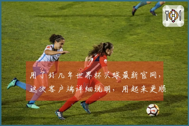 用了好几年世界杯买球最新官网，这次客户端详细说明，用起来更顺手了