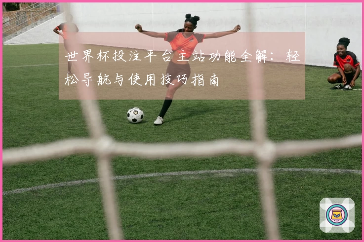 世界杯投注平台主站功能全解：轻松导航与使用技巧指南